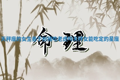 天秤座的女生善于扮猪 😵 吃老虎吗_天秤女能 🉐 吃定的星座